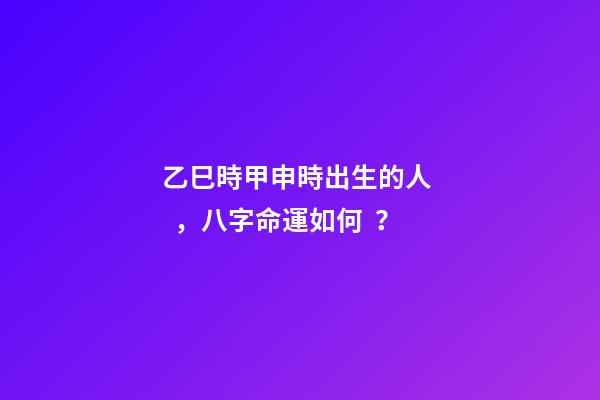 乙巳時甲申時出生的人，八字命運如何？